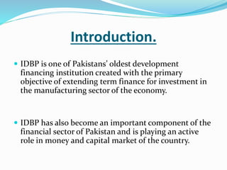 Introduction.
 IDBP is one of Pakistans’ oldest development
financing institution created with the primary
objective of extending term finance for investment in
the manufacturing sector of the economy.
 IDBP has also become an important component of the
financial sector of Pakistan and is playing an active
role in money and capital market of the country.
 