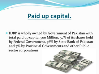 Paid up capital.
 IDBP is wholly owned by Government of Pakistan with
total paid up capital 500 Million, 57% of its shares held
by Federal Government, 36% by State Bank of Pakistan
and 7% by Provincial Governments and other Public
sector corporations.
 