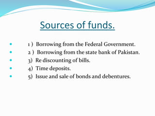 Sources of funds.
 1 ) Borrowing from the Federal Government.
 2 ) Borrowing from the state bank of Pakistan.
 3) Re discounting of bills.
 4) Time deposits.
 5) Issue and sale of bonds and debentures.
 