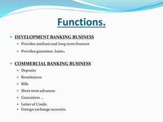 Functions.
 DEVELOPMENT BANKING BUSINESS
 Provides medium and long term finances
 Provides guarantee, loans.
 COMMERCIAL BANKING BUSINESS
 Deposits
 Remittances
 Bills
 Short term advances
 Guarantees .
 Letter of Credit.
 Foreign exchange accounts.
 