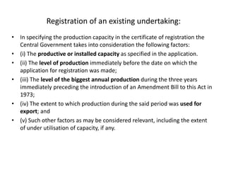 Registration of an existing undertaking:
• In specifying the production capacity in the certificate of registration the
Central Government takes into consideration the following factors:
• (i) The productive or installed capacity as specified in the application.
• (ii) The level of production immediately before the date on which the
application for registration was made;
• (iii) The level of the biggest annual production during the three years
immediately preceding the introduction of an Amendment Bill to this Act in
1973;
• (iv) The extent to which production during the said period was used for
export; and
• (v) Such other factors as may be considered relevant, including the extent
of under utilisation of capacity, if any.
 