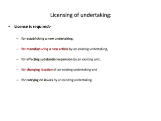 Licensing of undertaking:
• License is required:-
– for establishing a new undertaking,
– for manufacturing a new article by an existing undertaking,
– for effecting substantial expansion by an existing unit,
– for changing location of an existing undertaking and
– for carrying on issues by an existing undertaking.
 