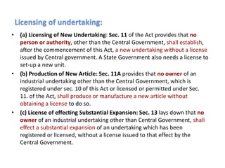 • (a) Licensing of New Undertaking: Sec. 11 of the Act provides that no
person or authority, other than the Central Government, shall establish,
after the commencement of this Act, a new undertaking without a license
issued by Central government. A State Government also needs a license to
set-up a new unit.
• (b) Production of New Article: Sec. 11A provides that no owner of an
industrial undertaking other than the Central Government, which is
registered under sec. 10 of this Act or licensed or permitted under Sec.
11. of the Act, shall produce or manufacture a new article without
obtaining a license to do so.
• (c) License of effecting Substantial Expansion: Sec. 13 lays down that no
owner of an industrial undertaking other than Central Government, shall
effect a substantial expansion of an undertaking which has been
registered or licensed, without a license issued to that effect by the
Central Government.
Licensing of undertaking:
 