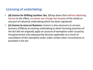 • (d) Licence for Shifting Location: Sec. 13 lays down that without obtaining
licence to the effect, no owner can change the location of the whole or
any part of industrial undertaking which has been registered.
• (е) Licence to carry on Business: Licence is also necessary to carryon
business (COB) by an existing undertaking to which licensing provision of
the Act did not originally apply on account of exemption order issued by
the government and subsequently became applicable as a result of
cancellation of the exemption order under certain other circumstance as
provided in the Act.
Licensing of undertaking:
 