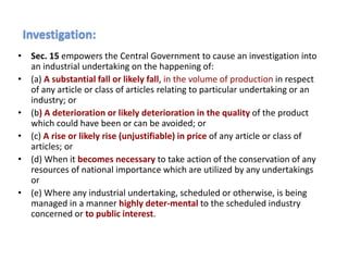 • Sec. 15 empowers the Central Government to cause an investigation into
an industrial undertaking on the happening of:
• (a) A substantial fall or likely fall, in the volume of production in respect
of any article or class of articles relating to particular undertaking or an
industry; or
• (b) A deterioration or likely deterioration in the quality of the product
which could have been or can be avoided; or
• (c) A rise or likely rise (unjustifiable) in price of any article or class of
articles; or
• (d) When it becomes necessary to take action of the conservation of any
resources of national importance which are utilized by any undertakings
or
• (e) Where any industrial undertaking, scheduled or otherwise, is being
managed in a manner highly deter-mental to the scheduled industry
concerned or to public interest.
Investigation:
 