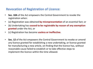 • Sec. 10A of the Act empowers the Central Government to revoke the
registration when:
• (a) Registration was obtained by misrepresentation of an essential fact; or
• (b) Undertaking has ceased to be registrable by reason of any exemption
granted under the Act, or
• (c) Registration has become useless or ineffective.
• Sec. 12 of the Act empowers the Central Government to revoke or amend
any licence granted for establishing a new undertaking, or license granted
for manufacturing a new article, on finding that the licence has, without
reasonable cause failed to establish or to take effective steps to
implement the licence within the time allowed.
Revocation of Registration of Licence:
 