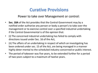 Power to take over Management or control:
• Sec. 18A of the Act provides that the Central Government may by a
notified order authorize any person or body a person’s to take over the
management or to exercise control over a specified industrial undertaking
if the Central Governmental is of the opinion that:
• (i) The concerned industrial undertaking has failed to comply with
directions issued under Sec. 16 of the Act,
• (ii) The affairs of an undertaking in respect of which an investigating has
been ordered under sec. 15 of the Act, are being managed in a manner
highly deter-mental to the scheduled industry concerned or public interest.
• The period of takeover was five years, to be extended further for a period
of two years subject to a maximum of twelve years.
Curative Provisions
 