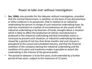 Power to take over without investigation:
• Sec, 18AA, also provides for the takeover without investigation, provided
that the Central Government, is satisfied, on the basis of any documentary
or other evidence in its possession, that in relation to an industrial
undertaking the person in-charge of such industrial undertaking have, by
reek-less investment or creation of encumbrances on the assets of the
industrial undertaking or by diversion of funds, brought about a situation
which is likely to affect the production of articles manufactured or
produced in the industrial undertaking and that immediate action is
necessary to prevent such situation, or industrial undertaking has been
closed for a period of not less than three months and such closure is
prejudicial to the concerned scheduled industry, and that the financial
condition of the company owning the industrial undertaking and the
condition of its plant and machinery makes it possible to restart the
undertaking in the interest of the general public.
• The period to takeover is to be five years, to be extended by a further
period of two years, subject to the maximum of 12 years.
 