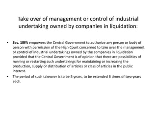 Take over of management or control of industrial
undertaking owned by companies in liquidation:
• Sec. 18FA empowers the Central Government to authorize any person or body of
person with permission of the High Court concerned to take over the management
or control of industrial undertakings owned by the companies in liquidation
provided that the Central Government is of opinion that there are possibilities of
running or restarting such undertakings for maintaining or increasing the
production, supply or distribution of articles or class of articles in the public
interest.
• The period of such takeover is to be 5 years, to be extended 6 times of two years
each.
 