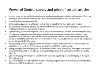 Power of Control supply and price of certain articles
• In order to secure equitable distribution and availability at fair price of any article or class of articles
relating to any scheduled industry, the Central Government may, so by a notified order.
• The notified order may provide for:
• (a) Controlling by prices at which any such article or class thereof may be bought or sold.
• (b) Regulating by licence, permits, or otherwise the distribution, transport, disposal, acquisition, use
or consumption of any such article or class;
• (c) Prohibiting the withholding from sale of any such article or class thereof, ordinarily kept for sale;
• (d) Requiring any person manufacturing, producing or holding any stock in such article 01 class
thereof to sell the whole or part, of the articles so manufactured or produced during a specified
period or to sell the whole or a part of the articles so held in stock, to such pet son or class of person
as may be specified in the order.
• (e) Regulating persons engaged in the distribution and trade and commerce in any such article or
class thereof to mark the article expose are detrimental to the public interest.
• (f) Regulating or prohibiting any class of commercial or financial transaction relating to such article
or class thereof, which in the opinion of the authority making order, are detrimental to the public
interest.
• (g) Collecting any information or statistics with a view to regulating or prohibiting any of the a pre-
said matters; and
• (h) Any incidental or supplementary matter including the grant of issue of licences, permits for their
document and the charging fees thereof.
 