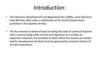 Introduction:
• The Industries (Development and Regulation) Act, (IDRA), came into force
from 8th May 1952 under a notification of the Central Government
published in the Gazette of India.
• The Act extends to whole of India including the state of Jammu & Kashmir
with a view to being under Central and regulation of a number of
important industries, the activities of which affect the country as a whole
and the development of which must be governed by economic factors of
all India importance.
 