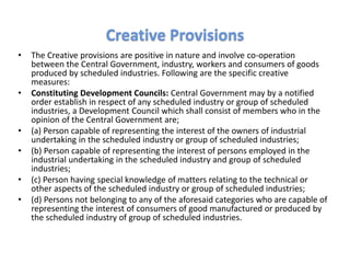 • The Creative provisions are positive in nature and involve co-operation
between the Central Government, industry, workers and consumers of goods
produced by scheduled industries. Following are the specific creative
measures:
• Constituting Development Councils: Central Government may by a notified
order establish in respect of any scheduled industry or group of scheduled
industries, a Development Council which shall consist of members who in the
opinion of the Central Government are;
• (a) Person capable of representing the interest of the owners of industrial
undertaking in the scheduled industry or group of scheduled industries;
• (b) Person capable of representing the interest of persons employed in the
industrial undertaking in the scheduled industry and group of scheduled
industries;
• (c) Person having special knowledge of matters relating to the technical or
other aspects of the scheduled industry or group of scheduled industries;
• (d) Persons not belonging to any of the aforesaid categories who are capable of
representing the interest of consumers of good manufactured or produced by
the scheduled industry of group of scheduled industries.
Creative Provisions
 