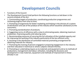 • Functions of the Council:
• The Development Council shall perform the following functions as laid down in the
second schedule of the Act:
• 1. Commanding targets of production, coordinating production programmes and
reviewing progress from time to time;
• 2. Promoting arrangements for better marketing and helping in the division of a system
of distribution and sale of the produce of the industry which would be satisfactory to the
consumers;
• 3. Promoting standardisation of products;
• 4. Suggesting norms of efficiency with a view to eliminating waste, obtaining maximum
production, improving quality and reducing costs;
• 5. Recommending measures of securing the full utilisation of the installed capacity and
for improving the working of the industry particularly of the less efficient units;
• 6. Assisting in the distribution of controlled materials promoting arrangement for
obtaining materials for industry;
• 7. Promoting the training of persons engaged or proposing engagement in the industry
and their education in technical or artistic subjects relevant thereto;
• 8. Promoting or undertaking inquiry as to materials and equipment and as to methods of
productions, management and labour utilisation, including the discovery and
development in new materials, equipment and methods of improvement in those
already in use
Development Councils
 