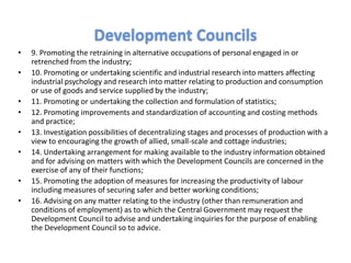 • 9. Promoting the retraining in alternative occupations of personal engaged in or
retrenched from the industry;
• 10. Promoting or undertaking scientific and industrial research into matters affecting
industrial psychology and research into matter relating to production and consumption
or use of goods and service supplied by the industry;
• 11. Promoting or undertaking the collection and formulation of statistics;
• 12. Promoting improvements and standardization of accounting and costing methods
and practice;
• 13. Investigation possibilities of decentralizing stages and processes of production with a
view to encouraging the growth of allied, small-scale and cottage industries;
• 14. Undertaking arrangement for making available to the industry information obtained
and for advising on matters with which the Development Councils are concerned in the
exercise of any of their functions;
• 15. Promoting the adoption of measures for increasing the productivity of labour
including measures of securing safer and better working conditions;
• 16. Advising on any matter relating to the industry (other than remuneration and
conditions of employment) as to which the Central Government may request the
Development Council to advise and undertaking inquiries for the purpose of enabling
the Development Council so to advice.
Development Councils
 