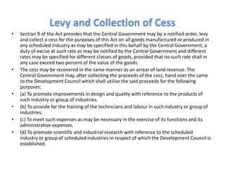 • Section 9 of the Act provides that the Central Government may by a notified order, levy
and collect a cess for the purposes of this Act on all goods manufactured or produced in
any scheduled industry as may be specified in this behalf by the Central Government, a
duty of excise at such rate as may be notified by the Central Government and different
rates may be specified for different classes of goods, provided that no such rate shall in
any case exceed two percent of the value of the goods.
• The cess may be recovered in the same manner as an arrear of land revenue. The
Central Government may, after collecting the proceeds of the cess, hand over the same
to the Development Council which shall utilise the said proceeds for the following
purposes;
• (a) To promote improvements in design and quality with reference to the products of
such industry or group of industries.
• (b) To provide for the training of the technicians and labour in such industry or group of
industries.
• (c) To meet such expenses as may be necessary in the exercise of its functions and its
administrative expenses.
• (d) To promote scientific and industrial research with reference to the scheduled
industry or group of scheduled industries in respect of which the Development Council is
established.
Levy and Collection of Cess
 