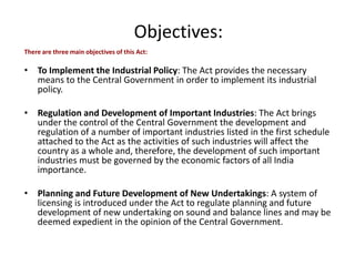 Objectives:
There are three main objectives of this Act:
• To Implement the Industrial Policy: The Act provides the necessary
means to the Central Government in order to implement its industrial
policy.
• Regulation and Development of Important Industries: The Act brings
under the control of the Central Government the development and
regulation of a number of important industries listed in the first schedule
attached to the Act as the activities of such industries will affect the
country as a whole and, therefore, the development of such important
industries must be governed by the economic factors of all India
importance.
• Planning and Future Development of New Undertakings: A system of
licensing is introduced under the Act to regulate planning and future
development of new undertaking on sound and balance lines and may be
deemed expedient in the opinion of the Central Government.
 