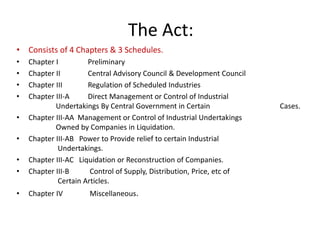 The Act:
• Consists of 4 Chapters & 3 Schedules.
• Chapter I Preliminary
• Chapter II Central Advisory Council & Development Council
• Chapter III Regulation of Scheduled Industries
• Chapter III-A Direct Management or Control of Industrial
Undertakings By Central Government in Certain Cases.
• Chapter III-AA Management or Control of Industrial Undertakings
Owned by Companies in Liquidation.
• Chapter III-AB Power to Provide relief to certain Industrial
Undertakings.
• Chapter III-AC Liquidation or Reconstruction of Companies.
• Chapter III-B Control of Supply, Distribution, Price, etc of
Certain Articles.
• Chapter IV Miscellaneous.
 