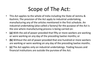 Scope of The Act:
• This Act applies to the whole of India including the State of Jammu &
Kashmir, The provision of the Act apply to industrial undertaking,
manufacturing any of the articles mentioned in the first schedule. An
industrial undertaking (also called a factory) for the purpose of the Act is
the one where manufacturing process is being carried on:
• (a) With the aid of power provided that fifty or more workers are working
or were working on any day of the preceding twelve months; or
• (b) Without the aid of power provided that one hundred or more workers
are working or were working on any day of the preceding twelve months.
• (c) The Act applies only on industrial undertakings. Trading houses and
financial institutions are outside the purview of the Act.
 