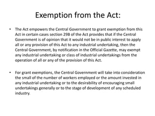 Exemption from the Act:
• The Act empowers the Central Government to grant exemption from this
Act in certain cases section 29B of the Act provides that if the Central
Government is of opinion that it would not be in public interest to apply
all or any provision of this Act to any industrial undertaking, then the
Central Government, by notification in the Official Gazette, may exempt
any industrial undertaking or class of industrial undertakings from the
operation of all or any of the provision of this Act.
• For grant exemptions, the Central Government will take into consideration
the small of the number of workers employed or the amount invested in
any industrial undertaking or to the desirability of encouraging small
undertakings generally or to the stage of development of any scheduled
industry.
 