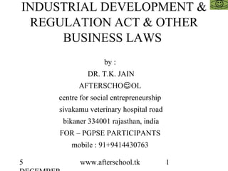 5 www.afterschool.tk 1
INDUSTRIAL DEVELOPMENT &
REGULATION ACT & OTHER
BUSINESS LAWS
by :
DR. T.K. JAIN
AFTERSCHO☺OL
centre for social entrepreneurship
sivakamu veterinary hospital road
bikaner 334001 rajasthan, india
FOR – PGPSE PARTICIPANTS
mobile : 91+9414430763
 
