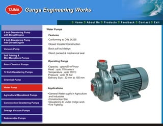 TAIMA         Ganga Engineering Works

                                                        Ü A b o u t U s Ü t s Ü c k Üt Ü
                                                        Home Ü          Produc Feedba Contac Exit

                                Water Pumps
6 Inch Dewatering Pump
with Diesel Engine               Features
8 Inch Dewatering Pump           Conforming to DIN 24255
with Diesel Engine
                                 Closed Impeller Construction
Vacuum Pump                      Back pull out design
                                 Gland packed & mechanical seal
Self Priming &
Mini Monoblock Pumps
                                 Operating Range
Petro Chemical Pumps
                                 Capacity : upto 650 m³/hour
                                 Head : upto 110 meters
12 Inch Dewatering Pumps         Temperature : upto 110°C
                                 Pressure : upto 18 bar
                                 Delivery Size : 32 mm to 150 mm
Chemical Pump


Water Pump                      Applications

                                •General Water suplly in Agriculture
Agricultural Monoblock Pumps
                                 and Industries
                                •Construction Site
Construction Dewatering Pumps   •Dewatering to under bridge work
                                •Fire Fighting

Sewage Vacuum Pumps


Submersible Pumps
 