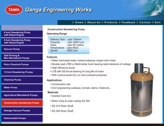 TAIMA         Ganga Engineering Works

                                                         Ü A b o u t U s Ü t s Ü c k Üt Ü
                                                         Home Ü          Produc Feedba Contac Exit

                                Construction Dewatering Pump
6 Inch Dewatering Pump
                                Operating Range
with Diesel Engine

8 Inch Dewatering Pump             Delivery Size    : upto 150mm
with Diesel Engine                 Capacity         : upto 3500 Lpm
                                   Head            : upto 90 meters
                                   Temperature     : upto 50oC
Vacuum Pump
                                   Speed           : 2800 rpm

Self Priming &
Mini Monoblock Pumps            Features
                                  • Water lubricated water cooled polywrap copper wire motor
Petro Chemical Pumps              • Double seal LTB5 or Multirubber bush bearing wide tolerance of voltage
                                  • High efficiency pump
12 Inch Dewatering Pumps          • LTB with SS thrust bearing for long life of motor
                                  • With control panel Dry run and overload protected
Chemical Pump                   Applications
                                   • Construction site
Water Pump                         • Civil engineering subways, tunnels, dams, hotels etc.,
                                Materials
Agricultural Monoblock Pumps      • Graded Cast Iron

                                   • Motor body & outer casing SS 304
Construction Dewatering Pumps
                                   • SS 410 Rotor Shaft
Sewage Vacuum Pumps                • SS 304 Rotor Shaft

Submersible Pumps
 