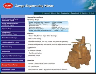 TAIMA         Ganga Engineering Works

                                                            Ü A b o u t U s Ü t s Ü c k Üt Ü
                                                            Home Ü          Produc Feedba Contac Exit

                                Sewage Vaccum Pump
6 Inch Dewatering Pump
                                Operating Range
with Diesel Engine
                                  Power Absobtion Max Pressure : 2.5 kw to 22 kw
8 Inch Dewatering Pump            Maximum Working Pressure      : 2.5 bar
with Diesel Engine                Maximum RPM                   : 1400 rpm
                                  Maximum Vaccum                : 0.89 bar to 0.94
Vacuum Pump                       Maximum Rate of Flow           : 1260 L/min to 7000 L/min
                                  Power Absobtion per Max Vaccum : 2.2 kw to 12 kw
Self Priming &
Mini Monoblock Pumps            Features
                                 • Heavy duty Ball and Taper Roller Bearings
Petro Chemical Pumps
                                 • Oil Sealed sealing

12 Inch Dewatering Pumps
                                 • Bed Mounted type, two way suction and pressure operating

                                 • Driven through Pulley and Belt for particular application on Truck
Chemical Pump
                                Applications
                                 • Transport Sewage
Water Pump
                                 • Fertilizing Irrigation
Agricultural Monoblock Pumps     • Drainage pumps


Construction Dewatering Pumps   Materials

                                 • Grade Cast Iron Body outer Component
Sewage Vacuum Pumps
                                 • S.G Iron Rotor
Submersible Pumps                • LS30 Vaccum Blade - High Impact & Temperature resistant
 