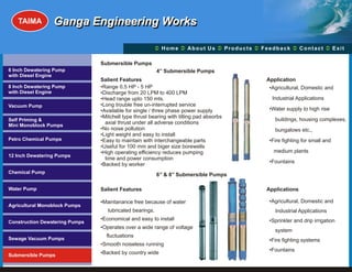 TAIMA         Ganga Engineering Works

                                                       Ü A b o u t U s Ü t s Ü c k Üt Ü
                                                       Home Ü          Produc Feedba Contac Exit

                                Submersible Pumps
6 Inch Dewatering Pump                                    4’’ Submersible Pumps
with Diesel Engine
                                Salient Features                                         Application
8 Inch Dewatering Pump          •Range 0.5 HP - 5 HP                                      •Agricultural, Domestic and
with Diesel Engine              •Discharge from 20 LPM to 400 LPM
                                •Head range upto 150 mts.                                  Industrial Applications
Vacuum Pump                     •Long trouble free un-interrupted service
                                •Available for single / three phase power supply          •Water supply to high rise
                                •Mitchell type thrust bearing with tilting pad absorbs
Self Priming &                                                                              buildings, housing complexes,
Mini Monoblock Pumps
                                  axial thrust under all adverse conditions
                                •No noise pollution                                         bungalows etc.,
                                •Light weight and easy to install
Petro Chemical Pumps            •Easy to maintain with interchangeable parts              •Fire fighting for small and
                                •Useful for 100 mm and biger size borewells
                                •High operating efficiency reduces pumping                  medium plants
12 Inch Dewatering Pumps
                                  time and power consumption
                                                                                          •Fountains
                                •Backed by worker
Chemical Pump
                                                          6’’ & 8’’ Submersible Pumps

Water Pump                      Salient Features                                         Applications

                                •Maintanance free because of water                        •Agricultural, Domestic and
Agricultural Monoblock Pumps
                                   lubricated bearings.                                     Industrial Applications
                                •Economical and easy to install                           •Sprinkler and drip irrigation
Construction Dewatering Pumps
                                •Operates over a wide range of voltage
                                                                                            system
                                  fluctuations
Sewage Vacuum Pumps                                                                       •Fire fighting systems
                                •Smooth noiseless running
                                                                                          •Fountains
Submersible Pumps               •Backed by country wide
 