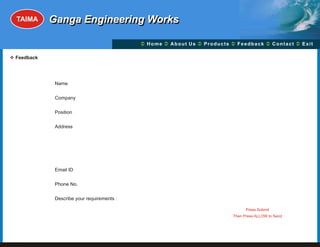TAIMA     Ganga Engineering Works

                                           Ü A b o u t U s Ü t s Ü c k Üt Ü
                                           Home Ü          Produc Feedba Contac Exit

v
Feedback




            Name

            Company

            Position

            Address




            Email ID

            Phone No.                                                Reset Form


            Describe your requirements :                               Submit

                                                                     Press Submit
                                                               Then Press ALLOW to Send
 