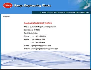 TAIMA    Ganga Engineering Works

                                     Ü A b o u t U s Ü t s Ü c k Üt Ü
                                     Home Ü          Produc Feedba Contac Exit

v
Contact




                GANGA ENGINEERING WORKS
                # 60 / 2-C, Maruthi Nagar, Avarampalayam,
                Coimbatore - 641006,
                Tamil Nadu, India.
                Phone    : +91 - 422 - 2565554
                Mobile   : +91 - 9442641721
                         : +91 - 9443441454
                E-mail   : gangapump@yahoo.com
                Website : www.gangadewateringpumps.com
 