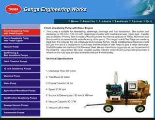TAIMA         Ganga Engineering Works

                                                        Ü A b o u t U s Ü t s Ü c k Üt Ü
                                                        Home Ü          Produc Feedba Contac Exit

                                6 Inch Dewatering Pump with Diesel Engine
6 Inch Dewatering Pump          ? This pump is suitable for dewatering, sewerage, drainage and fuel transaction. The suction and
with Diesel Engine                discharge is 150 mm x 150 mm with closed type impeller with mechanical seal. (Open type impeller
                                  also available). Priming Tank is made of Aluminium and the internal parts are of Teflon, Aluminium and
8 Inch Dewatering Pump
with Diesel Engine
                                  Bronze which increase the life and efficiency of the pump. Discharge Heat & Tee Piece are made by
                                  Cast Iron; this reduces the risk of leakage and increase the life. Volute and Discharge Head are made
                                  by Cast Iron and it is designed in such a way that the shape of both helps to give a better discharge.
Vacuum Pump                       Shaft & Impeller are made by 316 Stainless Steel. We are manufacturing pumps as per the demand of
                                  the custome requirement like open impeller pumps, Electric motor driven pumps with pneumatic 2
Self Priming &                    wheels on the road type and also available solid tyre 4 wheel trolley.
Mini Monoblock Pumps
                                  Technical Specifications
Petro Chemical Pumps


12 Inch Dewatering Pumps
                                  1. Discharge Flow 350 m3/hr

Chemical Pump
                                  2. Total Head 30 meter

Water Pump                        3. Engine Capacity 34 Kw

                                  4. Speed 2150 rpm                                                                                 GEW

Agricultural Monoblock Pumps

                                  5. Suction & Delivery size 150 mm X 150 mm
Construction Dewatering Pumps
                                  6. Vacuum Capacity 90 CFM
Sewage Vacuum Pumps
                                  7. Vacuum Lift 9 meter

Submersible Pumps
 