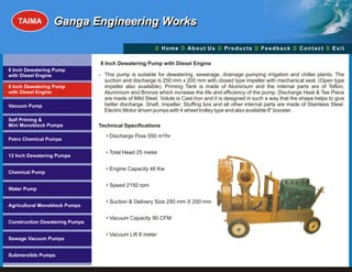 TAIMA         Ganga Engineering Works

                                                       Ü A b o u t U s Ü t s Ü c k Üt Ü
                                                       Home Ü          Produc Feedba Contac Exit

                                8 Inch Dewatering Pump with Diesel Engine
6 Inch Dewatering Pump
with Diesel Engine              ? This pump is suitable for dewatering, sewerage, drainage pumping irrigation and chiller plants. The
                                  suction and discharge is 250 mm x 200 mm with closed type impeller with mechanical seal. (Open type
8 Inch Dewatering Pump            impeller also available). Priming Tank is made of Aluminium and the internal parts are of Teflon,
with Diesel Engine                Aluminium and Bronze which increase the life and efficiency of the pump. Discharge Heat & Tee Piece
                                  are made of Mild Steel. Volute is Cast Iron and it is designed in such a way that the shape helps to give
Vacuum Pump                       better discharge. Shaft, Impeller, Stuffing box and all other internal parts are made of Stainless Steel.
                                  Electric Motor driven pumps with 4 wheel trolley type and also available 8” booster.
Self Priming &
Mini Monoblock Pumps            Technical Specifications
                                  • Discharge Flow 550 m³/hr
Petro Chemical Pumps

                                  • Total Head 25 meter
12 Inch Dewatering Pumps

                                  • Engine Capacity 46 Kw
Chemical Pump

                                  • Speed 2150 rpm
Water Pump

                                  • Suction & Delivery Size 250 mm X 200 mm
Agricultural Monoblock Pumps

                                  • Vacuum Capacity 90 CFM
Construction Dewatering Pumps

                                  • Vacuum Lift 9 meter
Sewage Vacuum Pumps


Submersible Pumps
 