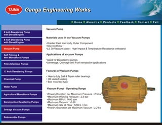 TAIMA         Ganga Engineering Works

                                                       Ü A b o u t U s Ü t s Ü c k Üt Ü
                                                       Home Ü          Produc Feedba Contac Exit

                                Vacuum Pump
6 Inch Dewatering Pump
with Diesel Engine
                                Materials used in our Vacuum Pumps
8 Inch Dewatering Pump
with Diesel Engine              •Graded Cast Iron body, Outer Component
                                •SG Iron Rotor
Vacuum Pump                     •LS 30 Vaccum blade - High Impact & Temperature Resistance withstand

Self Priming &                  Applications of Vacuum Pumps
Mini Monoblock Pumps
                                •Used for Dewatering pumps
Petro Chemical Pumps
                                •Sewerage, Drainage and Fuel transaction applications


12 Inch Dewatering Pumps        Features of Vacuum Pumps

                                • Heavy duty Ball & Taper roller bearings
Chemical Pump                   • Oil sealed sealing
                                • Bed mounted type

Water Pump
                                Vacuum Pump - Operating Range

Agricultural Monoblock Pumps    •Power Absoption per Maximum Pressure : 2.5 kw
                                •Maximum Working Pressure : 2.5 bar
                                •Maximum RPM : 1400 rpm
Construction Dewatering Pumps   •Maximum Vaccum : -0.89
                                •Maximum rate of Flow : 1260 L / min
                                •Power Absorbtion per Maximum Vacuum : 2.2 kw
Sewage Vacuum Pumps


Submersible Pumps
 