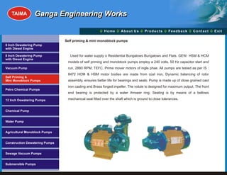 TAIMA         Ganga Engineering Works

                                                      Ü A b o u t U s Ü t s Ü c k Üt Ü
                                                      Home Ü          Produc Feedba Contac Exit

                                Self priming & mini monoblock pumps
6 Inch Dewatering Pump
with Diesel Engine

8 Inch Dewatering Pump             Used for water supply o Residential Bungalows Bungalows and Flats. GEW HSM & HCM
with Diesel Engine
                                 models of self priming and monoblock pumps employ a 240 volts, 50 Hz capacitor start and
Vacuum Pump                      run, 2880 RPM, TEFC, Prime mover motors of ingle phae. All pumps are tested as per IS :
                                 8472 HCM & HSM motor bodies are made from cost iron, Dynamic balancing of rotor
Self Priming &
Mini Monoblock Pumps             assembly, ensures better life for bearings and seals. Pump is made up of close grained cast
                                 iron casting and Brass forged impeller. The volute is designed for maximum output. The front
Petro Chemical Pumps
                                 end bearing is protected by a water thrower ring. Sealing is by means of a bellows

12 Inch Dewatering Pumps         mechanical seal fitted over the shaft which is ground to close tolerances.


Chemical Pump


Water Pump


Agricultural Monoblock Pumps


Construction Dewatering Pumps


Sewage Vacuum Pumps


Submersible Pumps
 