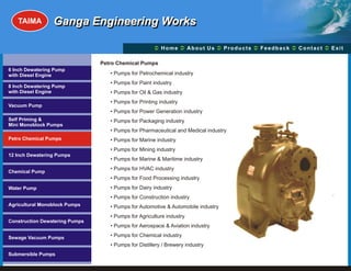 TAIMA         Ganga Engineering Works

                                                      Ü A b o u t U s Ü t s Ü c k Üt Ü
                                                      Home Ü          Produc Feedba Contac Exit

                                Petro Chemical Pumps
6 Inch Dewatering Pump
with Diesel Engine                 • Pumps for Petrochemical industry
                                   • Pumps for Paint industry
8 Inch Dewatering Pump
with Diesel Engine                 • Pumps for Oil & Gas industry
                                   • Pumps for Printing industry
Vacuum Pump
                                   • Pumps for Power Generation industry
Self Priming &                     • Pumps for Packaging industry
Mini Monoblock Pumps
                                   • Pumps for Pharmaceutical and Medical industry
Petro Chemical Pumps               • Pumps for Marine industry
                                   • Pumps for Mining industry
12 Inch Dewatering Pumps
                                   • Pumps for Marine & Maritime industry
                                   • Pumps for HVAC industry
Chemical Pump
                                   • Pumps for Food Processing industry
Water Pump                         • Pumps for Dairy industry
                                   • Pumps for Construction industry
Agricultural Monoblock Pumps       • Pumps for Automotive & Automobile industry
                                   • Pumps for Agriculture industry
Construction Dewatering Pumps
                                   • Pumps for Aerospace & Aviation industry

Sewage Vacuum Pumps                • Pumps for Chemical industry
                                   • Pumps for Distillery / Brewery industry
Submersible Pumps
 