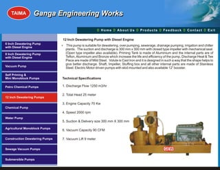 TAIMA         Ganga Engineering Works

                                                         Ü A b o u t U s Ü t s Ü c k Üt Ü
                                                         Home Ü          Produc Feedba Contac Exit

                                12 Inch Dewatering Pump with Diesel Engine
6 Inch Dewatering Pump
                                This pump is suitable for dewatering, over pumping, sewerage, drainage pumping, irrigation and chiller
                                ?
with Diesel Engine
                                  plants. The suction and discharge is 300 mm x 300 mm with closed type impeller with mechanical seal.
8 Inch Dewatering Pump            (Open type impeller also available). Priming Tank is made of Aluminium and the internal parts are of
with Diesel Engine                Teflon, Aluminium and Bronze which increase the life and efficiency of the pump. Discharge Heat & Tee
                                  Piece are made of Mild Steel. Volute is Cast Iron and it is designed in such a way that the shape helps to
                                  give better discharge. Shaft, Impeller, Stuffing box and all other internal parts are made of Stainless
Vacuum Pump
                                  Steel. Electric Motor driven pumps with skid mounted and also available 12” booster.

Self Priming &
Mini Monoblock Pumps            Technical Specifications

Petro Chemical Pumps            1. Discharge Flow 1250 m3/hr

                                2. Total Head 25 meter
12 Inch Dewatering Pumps

                                3. Engine Capacity 70 Kw
Chemical Pump
                                4. Speed 2000 rpm
Water Pump
                                5. Suction & Delivery size 300 mm X 300 mm

Agricultural Monoblock Pumps
                                6. Vacuum Capacity 90 CFM

Construction Dewatering Pumps   7. Vacuum Lift 9 meter


Sewage Vacuum Pumps                                                                                     GEW


Submersible Pumps
 