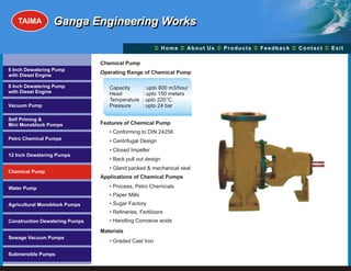 TAIMA         Ganga Engineering Works

                                                        Ü A b o u t U s Ü t s Ü c k Üt Ü
                                                        Home Ü          Produc Feedba Contac Exit

                                Chemical Pump
6 Inch Dewatering Pump
                                Operating Range of Chemical Pump
with Diesel Engine

8 Inch Dewatering Pump             Capacity         : upto 800 m3/hour
with Diesel Engine                 Head            : upto 150 meters
                                   Temperature     : upto 220°C
Vacuum Pump                        Pressure        : upto 24 bar

Self Priming &
Mini Monoblock Pumps            Features of Chemical Pump
                                   • Conforming to DIN 24256
Petro Chemical Pumps               • Centrifugal Design
                                   • Closed Impeller
12 Inch Dewatering Pumps
                                   • Back pull out design
                                   • Gland packed & mechanical seal
Chemical Pump
                                Applications of Chemical Pumps

Water Pump                         • Process, Petro Chemicals
                                   • Paper Mills
Agricultural Monoblock Pumps       • Sugar Factory
                                   • Refineries, Fertilizers
Construction Dewatering Pumps      • Handling Corrosive acids
                                Materials
Sewage Vacuum Pumps
                                   • Graded Cast Iron

Submersible Pumps
 