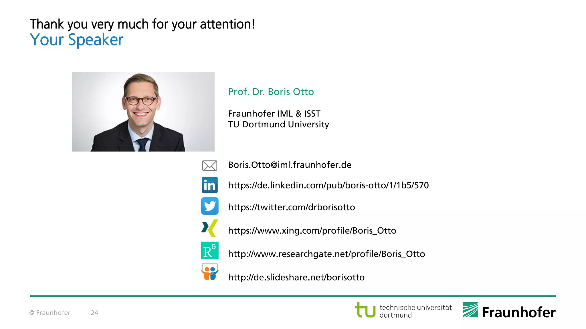 © Fraunhofer 24
Prof. Dr. Boris Otto
Fraunhofer IML & ISST
TU Dortmund University
Boris.Otto@iml.fraunhofer.de
https://de.linkedin.com/pub/boris-otto/1/1b5/570
https://twitter.com/drborisotto
https://www.xing.com/profile/Boris_Otto
http://www.researchgate.net/profile/Boris_Otto
http://de.slideshare.net/borisotto
Thank you very much for your attention!
Your Speaker
 