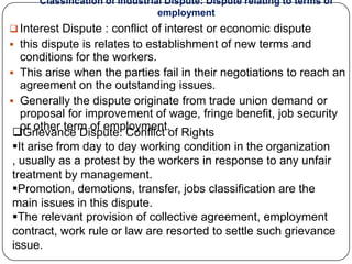 Classification of Industrial Dispute: Dispute relating to terms of
                                 employment
 Interest Dispute : conflict of interest or economic dispute
 this dispute is relates to establishment of new terms and
   conditions for the workers.
 This arise when the parties fail in their negotiations to reach an
   agreement on the outstanding issues.
 Generally the dispute originate from trade union demand or
   proposal for improvement of wage, fringe benefit, job security
   or other term of employment.
 Grievance Dispute: Conflict of Rights
 It arise from day to day working condition in the organization
 , usually as a protest by the workers in response to any unfair
 treatment by management.
 Promotion, demotions, transfer, jobs classification are the
 main issues in this dispute.
 The relevant provision of collective agreement, employment
 contract, work rule or law are resorted to settle such grievance
 issue.
 