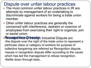 Dispute over unfair labour practices
 The most common unfair labour practices in IR are
  attempts by management of an undertaking to
  discriminate against workers for being a trade union
  member.
 Other unfair labour practices are generally the
  concerned with interference, restraint or coercion of
  employees from exercising their right to organize, join
  or assist union.
Recognition Dispute: Industrial Dispute act.
  It settled mainly through
 •the dispute over the right of the trade union to represent a
 particular class or category of workers for purpose of
 collective bargaining are referred as Recognition dispute.
 •Issues in recognition dispute differ according to the cause
 which has led the management to refuse recognition.
 •Settle down through laws..
 