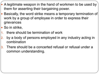  A legitimate weapon in the hand of workmen to be used by
  them for asserting their bargaining power.
 Basically, the word strike means a temporary termination of
  work by a group of employee in order to express their
  grievances
 So in strike,
1. there should be termination of work
2. by a body of persons employed in any industry acting in
    combination
3. There should be a concerted refusal or refusal under a
    common understanding.
 