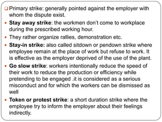  Primary strike: generally pointed against the employer with
    whom the dispute exist.
   Stay away strike: the workmen don’t come to workplace
    during the prescribed working hour.
   They rather organize rallies, demonstration etc.
   Stay-in strike: also called sitdown or pendown strike where
    employee remain at the place of work but refuse to work. It
    is effective as the employer deprived of the use of the plant.
   Go slow strike: workers intentionally reduce the speed of
    their work to reduce the production or efficiency while
    pretending to be engaged .it is considered as a serious
    misconduct and for which the workers can be dismissed as
    well
   Token or protest strike: a short duration strike where the
    employee try to inform the employer about their feelings
    indirectly.
 