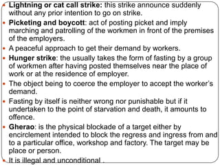  Lightning or cat call strike: this strike announce suddenly
    without any prior intention to go on strike.
   Picketing and boycott: act of posting picket and imply
    marching and patrolling of the workmen in front of the premises
    of the employers.
   A peaceful approach to get their demand by workers.
   Hunger strike: the usually takes the form of fasting by a group
    of workmen after having posted themselves near the place of
    work or at the residence of employer.
   The object being to coerce the employer to accept the worker’s
    demand.
   Fasting by itself is neither wrong nor punishable but if it
    undertaken to the point of starvation and death, it amounts to
    offence.
   Gherao: is the physical blockade of a target either by
    encirclement intended to block the regress and ingress from and
    to a particular office, workshop and factory. The target may be
    place or person.
   It is illegal and unconditional .
 