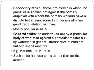  Secondary strike : these are strikes in which the
    pressure is applied not against the primary
    employer with whom the primary workers have a
    dispute but against some third person who has
    good trade relation with him.
   Mostly popular in USA.
   General strike: its undertaken not by a particular
    body of workmen against a particular master but
    by workmen in general, irrespective of masters,
    but against all masters.
   E.g. Bandhs and Hartals
   Such strike has economic demand or political
    support.
 