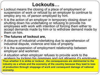 Lockouts…
 Lockout means the closing of a place of employment or
  suspension of work or refusal by an employer to continue to
  employ any no. of person employed by him.
 It is the action of an employer in temporary closing down or
  shutting down his undertaking or refusing to provide his
  employees with work with intention of forcing them either to
  accept demands made by him or to withdraw demand made by
  them on him.
 The futures of lockout are,
 A closure of industrial undertaking due to apprehension of
  industrial dispute, violence and loss of property.
 It is the suspension of employment relationship between
  employer and workmen
 A situation when employer refuses to provide work to the
  workers by locking his premises and not allowing it’s employee
 Thus whether it is strike or lockout , the consequences are detrimental to the
  to come into work.
 industry as a whole and the economy of the country because they lead to loss
 of production through stoppage of work and consequent damage of national
 economy.
 