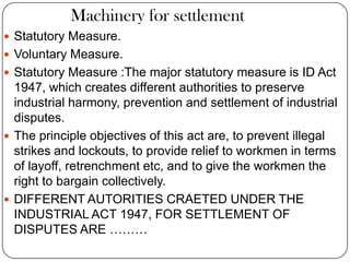 Machinery for settlement
 Statutory Measure.
 Voluntary Measure.
 Statutory Measure :The major statutory measure is ID Act
  1947, which creates different authorities to preserve
  industrial harmony, prevention and settlement of industrial
  disputes.
 The principle objectives of this act are, to prevent illegal
  strikes and lockouts, to provide relief to workmen in terms
  of layoff, retrenchment etc, and to give the workmen the
  right to bargain collectively.
 DIFFERENT AUTORITIES CRAETED UNDER THE
  INDUSTRIAL ACT 1947, FOR SETTLEMENT OF
  DISPUTES ARE ………
 