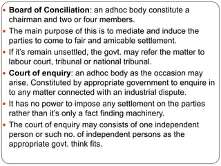  Board of Conciliation: an adhoc body constitute a
    chairman and two or four members.
   The main purpose of this is to mediate and induce the
    parties to come to fair and amicable settlement.
   If it’s remain unsettled, the govt. may refer the matter to
    labour court, tribunal or national tribunal.
   Court of enquiry: an adhoc body as the occasion may
    arise. Constituted by appropriate government to enquire in
    to any matter connected with an industrial dispute.
   It has no power to impose any settlement on the parties
    rather than it’s only a fact finding machinery.
   The court of enquiry may consists of one independent
    person or such no. of independent persons as the
    appropriate govt. think fits.
 