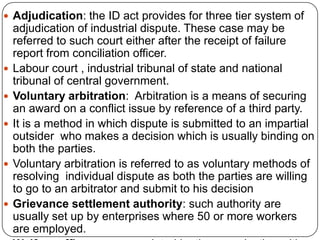  Adjudication: the ID act provides for three tier system of
    adjudication of industrial dispute. These case may be
    referred to such court either after the receipt of failure
    report from conciliation officer.
   Labour court , industrial tribunal of state and national
    tribunal of central government.
   Voluntary arbitration: Arbitration is a means of securing
    an award on a conflict issue by reference of a third party.
   It is a method in which dispute is submitted to an impartial
    outsider who makes a decision which is usually binding on
    both the parties.
   Voluntary arbitration is referred to as voluntary methods of
    resolving individual dispute as both the parties are willing
    to go to an arbitrator and submit to his decision
   Grievance settlement authority: such authority are
    usually set up by enterprises where 50 or more workers
    are employed.
 