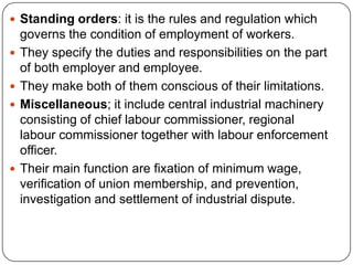  Standing orders: it is the rules and regulation which
    governs the condition of employment of workers.
   They specify the duties and responsibilities on the part
    of both employer and employee.
   They make both of them conscious of their limitations.
   Miscellaneous; it include central industrial machinery
    consisting of chief labour commissioner, regional
    labour commissioner together with labour enforcement
    officer.
   Their main function are fixation of minimum wage,
    verification of union membership, and prevention,
    investigation and settlement of industrial dispute.
 