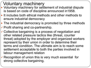Voluntary machinery
 Voluntary machinery for settlement of industrial dispute
  is based on code of discipline announced in1958.
 It includes both ethical methods and other methods to
  ensure industrial democracy
 The industrial democracy is promoted by three methods
 Profit sharing and co-partnership.
 Collective bargaining is a process of negotiation and
  other related pressure tactics like (threat, counter
  threat) adopted by the employer and organized workers
  represent by their union in order to determine their
  terms and condition. The ultimate aim is to reach some
  settlement acceptable to both the parties involved in
  labour management relation
 Recognition of union this is very much essential for
  strong collective bargaining.
 